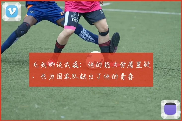 毛剑卿谈武磊：他的能力毋庸置疑，也为国家队献出了他的青春