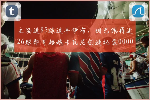 主场进85球追平伊布，姆巴佩再进26球即可超越卡瓦尼创造纪录0000644