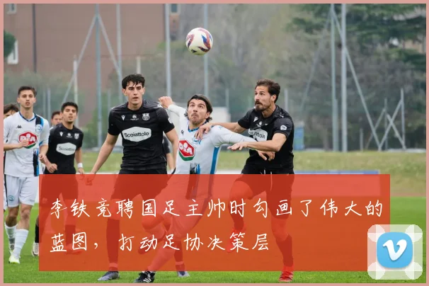 李铁竞聘国足主帅时勾画了伟大的蓝图，打动足协决策层