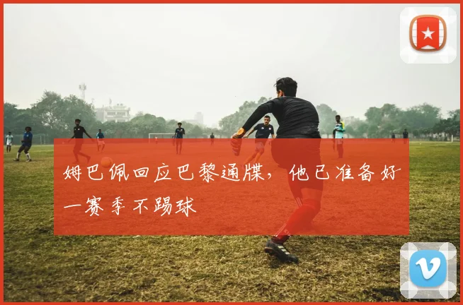 姆巴佩回应巴黎通牒，他已准备好一赛季不踢球