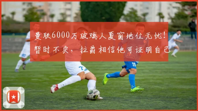 曼联6000万玻璃人夏窗地位无忧！暂时不卖，拉爵相信他可证明自己