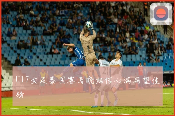 U17女足泰国赛马晓旭信心满满望佳绩