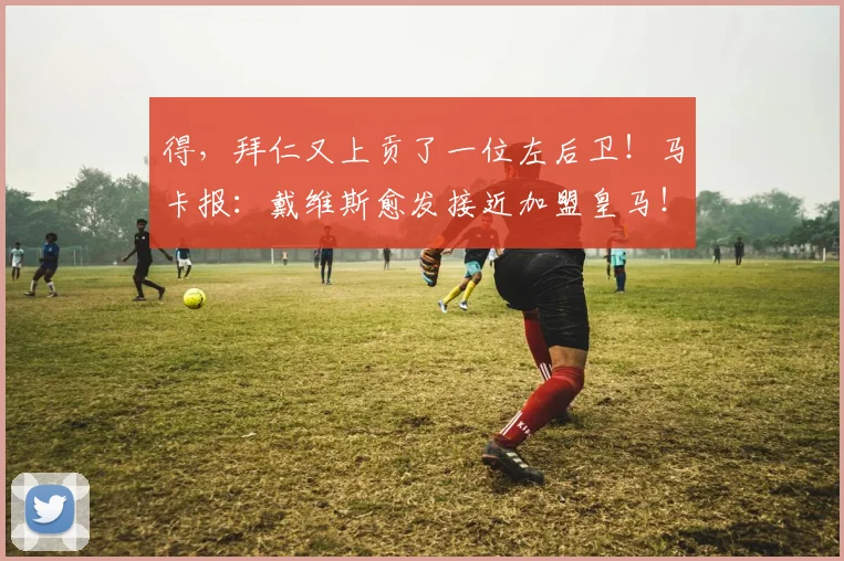 得，拜仁又上贡了一位左后卫！马卡报：戴维斯愈发接近加盟皇马！