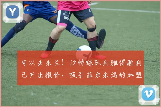 可以去米兰！沙特球队利雅得胜利已开出报价，吸引菲尔米诺的加盟