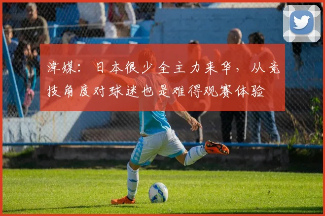 津媒：日本很少全主力来华，从竞技角度对球迷也是难得观赛体验