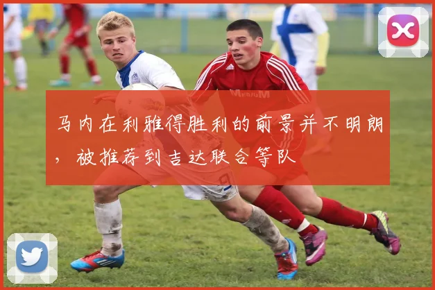 马内在利雅得胜利的前景并不明朗，被推荐到吉达联合等队