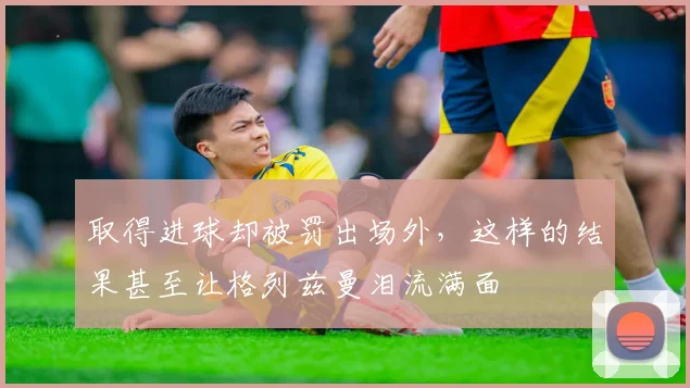 取得进球却被罚出场外，这样的结果甚至让格列兹曼泪流满面