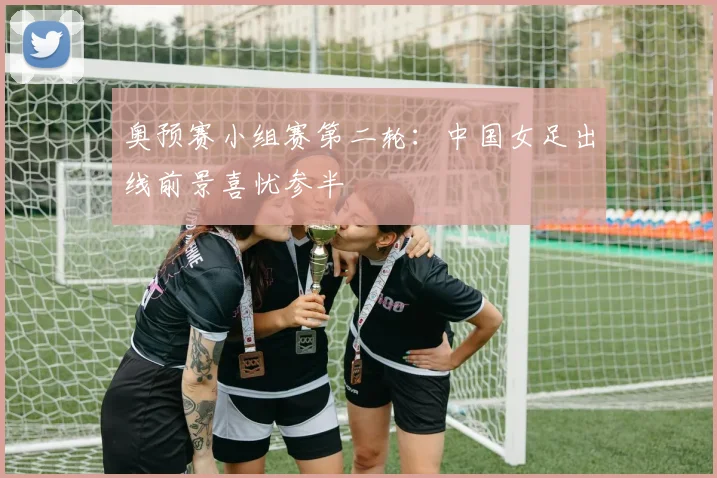 奥预赛小组赛第二轮：中国女足出线前景喜忧参半
