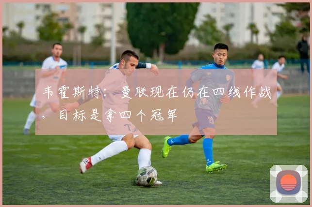 韦霍斯特：曼联现在仍在四线作战，目标是拿四个冠军