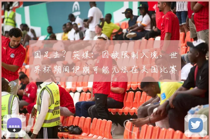 国足去？英媒：因被限制入境，世界杯期间伊朗可能无法在美国比赛