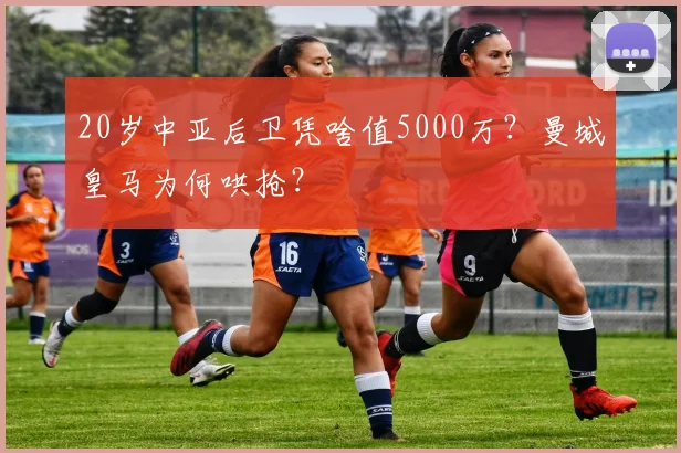 20岁中亚后卫凭啥值5000万？曼城皇马为何哄抢？
