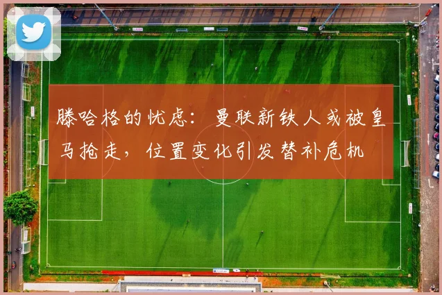 滕哈格的忧虑：曼联新铁人或被皇马抢走，位置变化引发替补危机