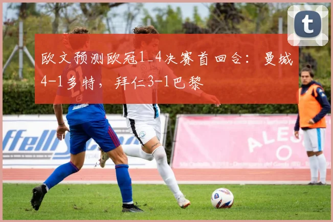 欧文预测欧冠1_4决赛首回合：曼城4-1多特，拜仁3-1巴黎