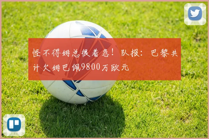 怪不得姆总很着急！队报：巴黎共计欠姆巴佩9800万欧元
