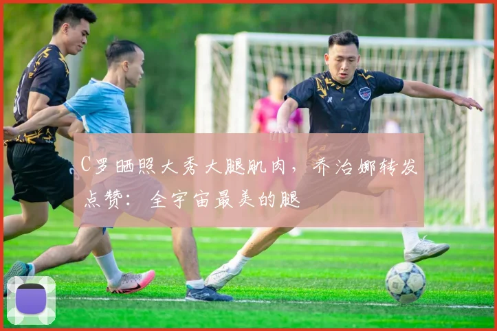 C罗晒照大秀大腿肌肉，乔治娜转发点赞：全宇宙最美的腿