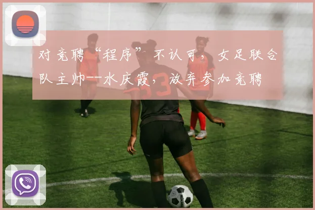 对竞聘“程序”不认可，女足联合队主帅--水庆霞，放弃参加竞聘
