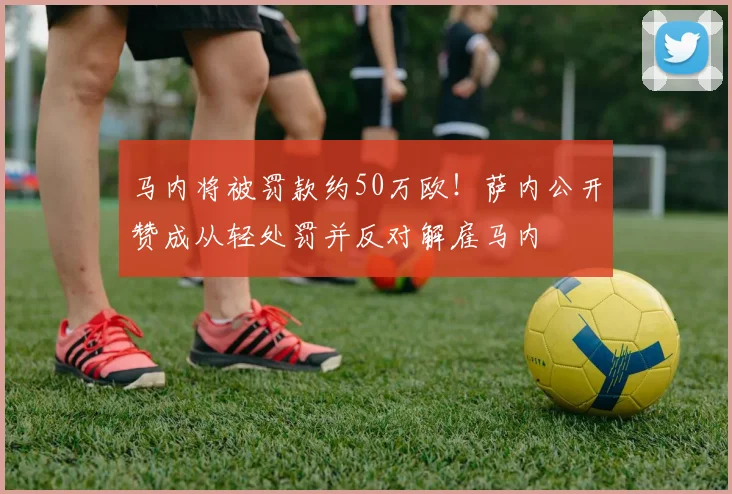 马内将被罚款约50万欧！萨内公开赞成从轻处罚并反对解雇马内