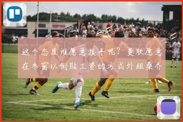 这个态度谁愿意接手呢？曼联愿意在冬窗以倒贴工资的方式外租桑乔