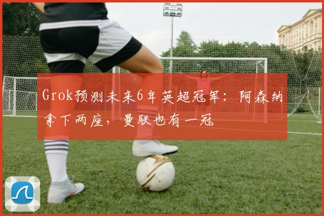 Grok预测未来6年英超冠军：阿森纳拿下两座，曼联也有一冠