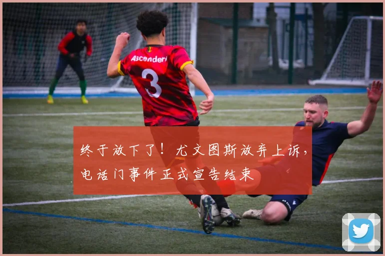 终于放下了！尤文图斯放弃上诉，电话门事件正式宣告结束