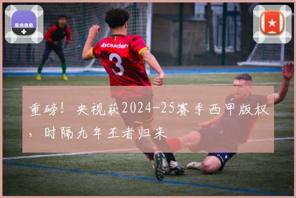 重磅！央视获2024-25赛季西甲版权，时隔九年王者归来