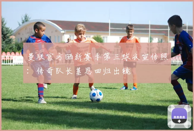 曼联官方晒新赛季第三球衣宣传照：传奇队长基恩回归出镜
