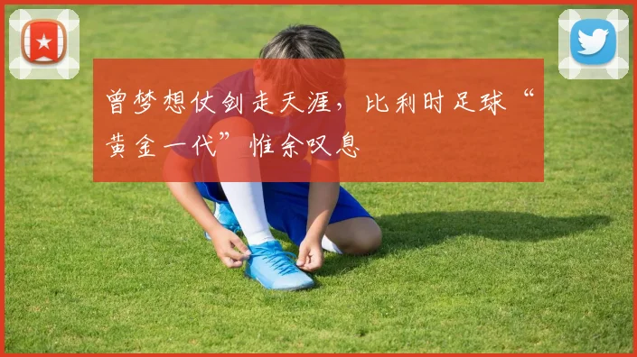曾梦想仗剑走天涯，比利时足球“黄金一代”惟余叹息