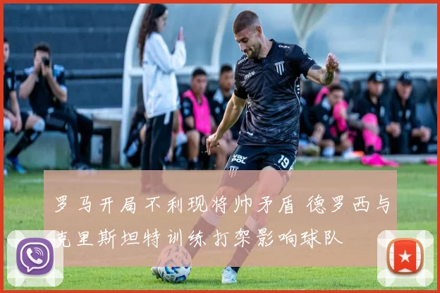 罗马开局不利现将帅矛盾 德罗西与克里斯坦特训练打架影响球队