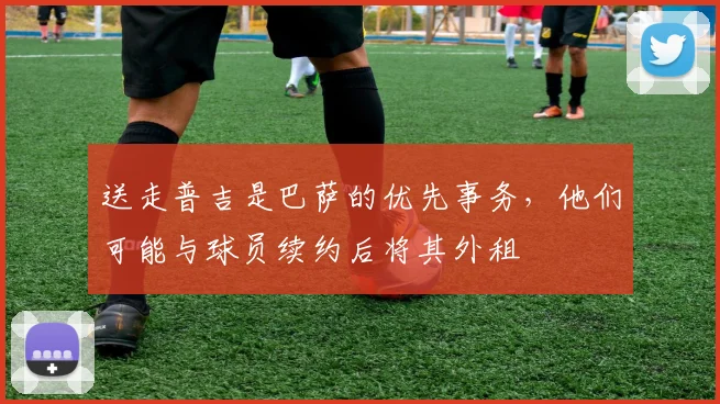 送走普吉是巴萨的优先事务，他们可能与球员续约后将其外租