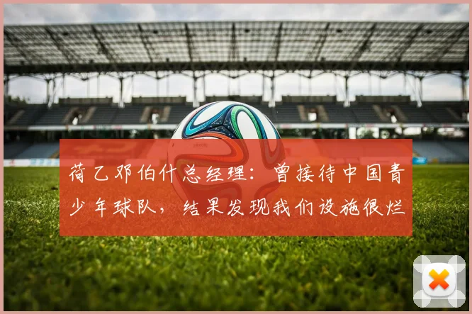 荷乙邓伯什总经理：曾接待中国青少年球队，结果发现我们设施很烂