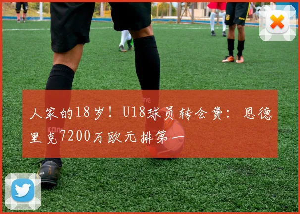 人家的18岁！U18球员转会费：恩德里克7200万欧元排第一