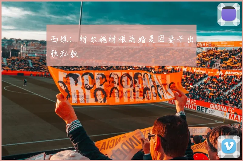 西媒：特尔施特根离婚是因妻子出轨私教