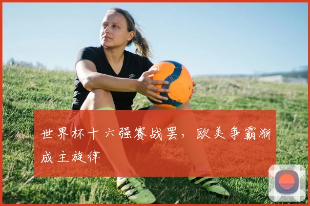 世界杯十六强赛战罢，欧美争霸渐成主旋律